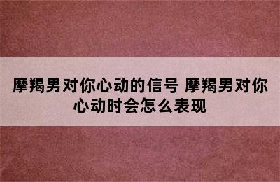 摩羯男对你心动的信号 摩羯男对你心动时会怎么表现